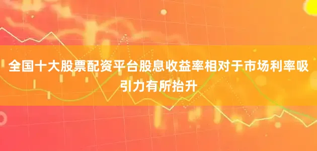全国十大股票配资平台股息收益率相对于市场利率吸引力有所抬升