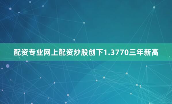配资专业网上配资炒股创下1.3770三年新高
