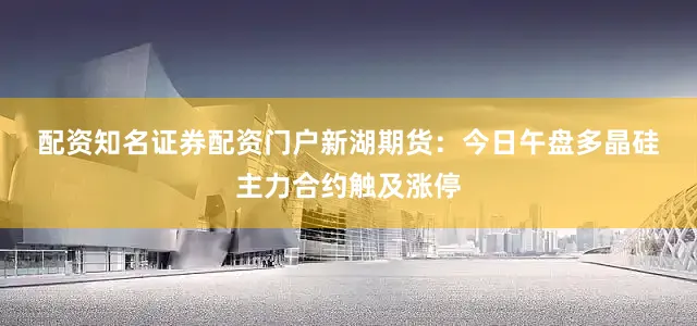 配资知名证券配资门户　　新湖期货：　　今日午盘多晶硅主力合约触及涨停