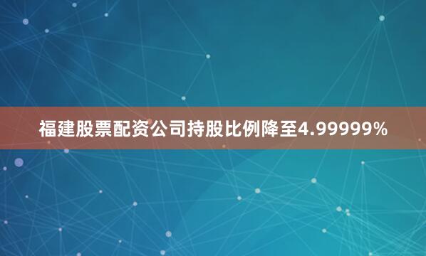 福建股票配资公司持股比例降至4.99999%