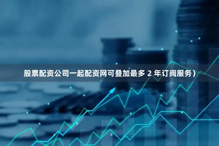 股票配资公司一起配资网可叠加最多 2 年订阅服务）