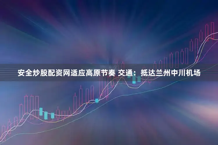 安全炒股配资网适应高原节奏 交通：抵达兰州中川机场