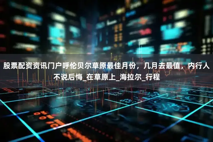 股票配资资讯门户呼伦贝尔草原最佳月份，几月去最值，内行人不说后悔_在草原上_海拉尔_行程