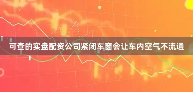 可查的实盘配资公司紧闭车窗会让车内空气不流通