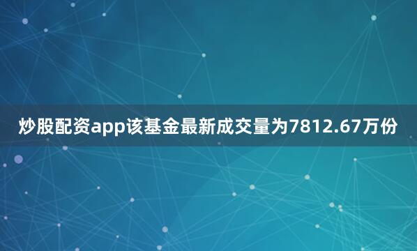 炒股配资app该基金最新成交量为7812.67万份