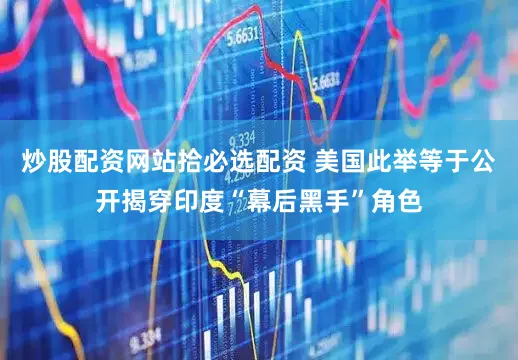 炒股配资网站拾必选配资 美国此举等于公开揭穿印度“幕后黑手”角色