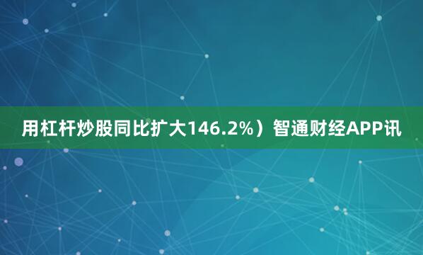 用杠杆炒股同比扩大146.2%）智通财经APP讯