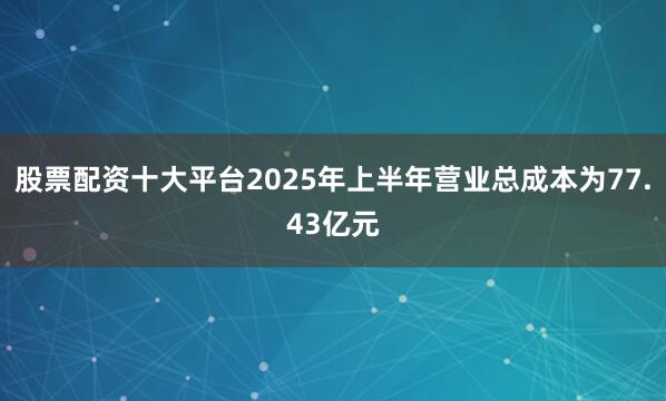 股票配资十大平台2025年上半年营业总成本为77.43亿元