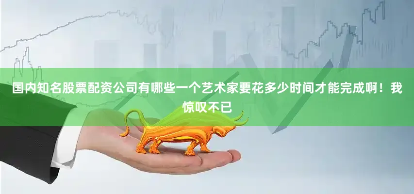 国内知名股票配资公司有哪些一个艺术家要花多少时间才能完成啊！我惊叹不已