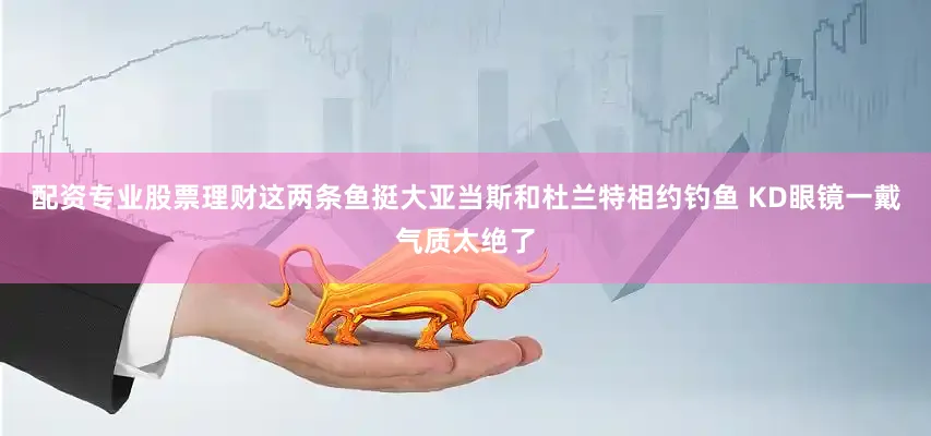 配资专业股票理财这两条鱼挺大亚当斯和杜兰特相约钓鱼 KD眼镜一戴气质太绝了