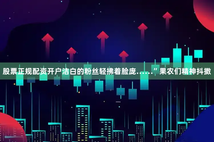 股票正规配资开户洁白的粉丝轻拂着脸庞……”果农们精神抖擞