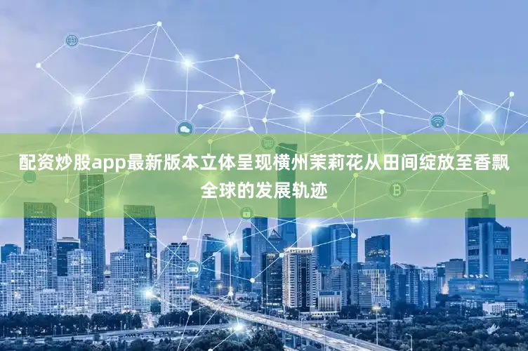 配资炒股app最新版本立体呈现横州茉莉花从田间绽放至香飘全球的发展轨迹