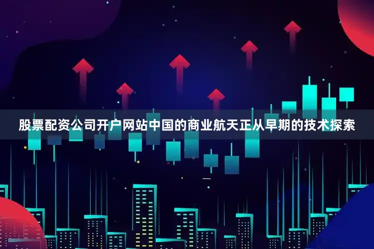 股票配资公司开户网站中国的商业航天正从早期的技术探索