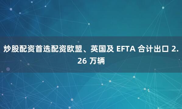 炒股配资首选配资欧盟、英国及 EFTA 合计出口 2.26 万辆