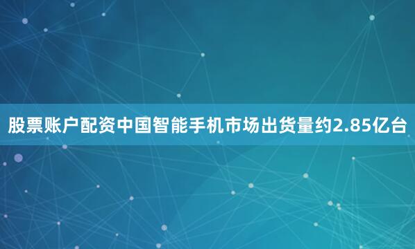 股票账户配资中国智能手机市场出货量约2.85亿台
