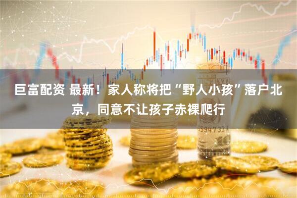巨富配资 最新！家人称将把“野人小孩”落户北京，同意不让孩子赤裸爬行