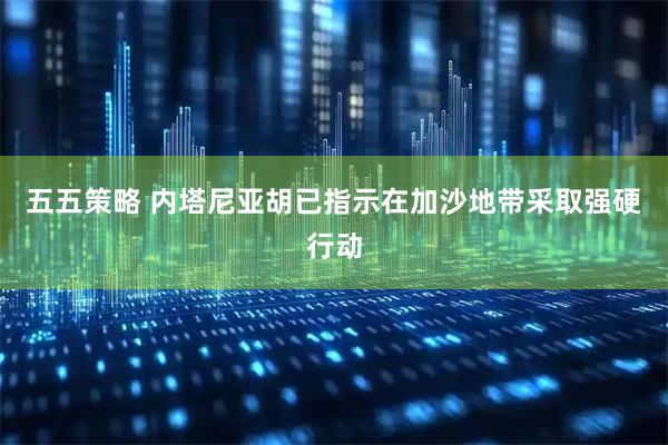 五五策略 内塔尼亚胡已指示在加沙地带采取强硬行动