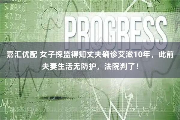 嘉汇优配 女子探监得知丈夫确诊艾滋10年，此前夫妻生活无防护，法院判了！