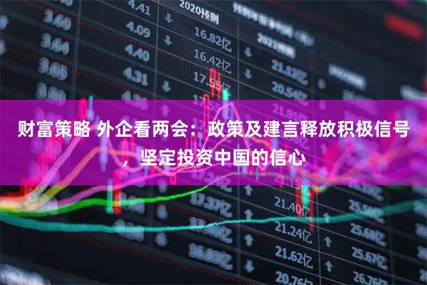 财富策略 外企看两会：政策及建言释放积极信号，坚定投资中国的信心