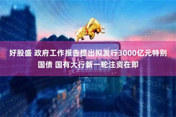 好股盛 政府工作报告提出拟发行3000亿元特别国债 国有大行新一轮注资在即