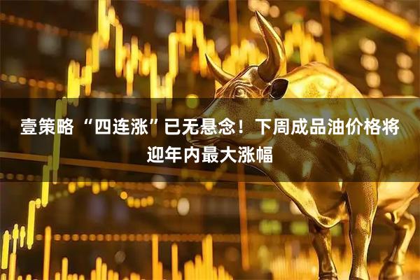 壹策略 “四连涨”已无悬念！下周成品油价格将迎年内最大涨幅