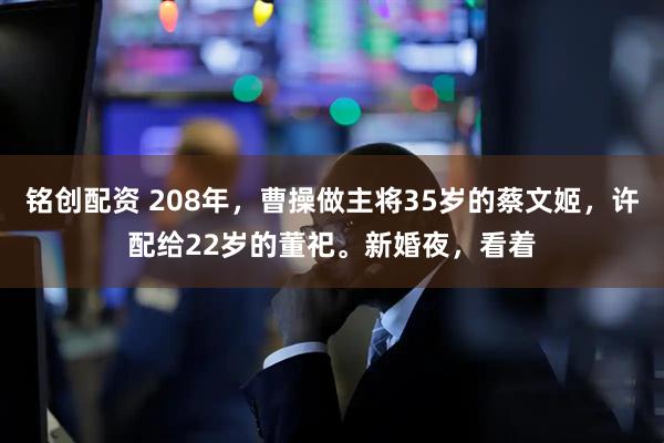 铭创配资 208年，曹操做主将35岁的蔡文姬，许配给22岁的董祀。新婚夜，看着