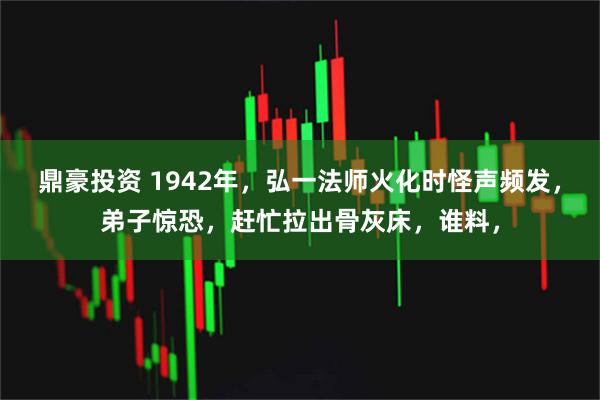 鼎豪投资 1942年，弘一法师火化时怪声频发，弟子惊恐，赶忙拉出骨灰床，谁料，