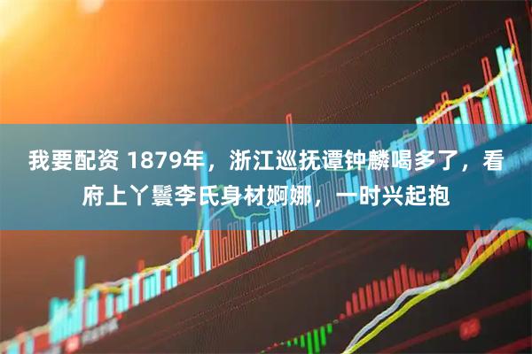 我要配资 1879年，浙江巡抚谭钟麟喝多了，看府上丫鬟李氏身材婀娜，一时兴起抱