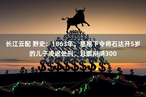 长江云配 野史：1863年，慈禧下令将石达开5岁的儿子凌迟处刑，且要剐满300