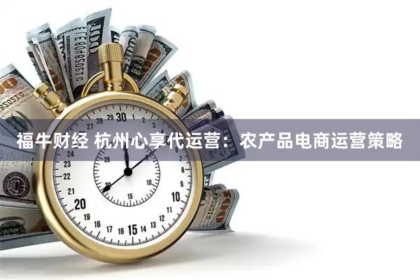 福牛财经 杭州心享代运营：农产品电商运营策略