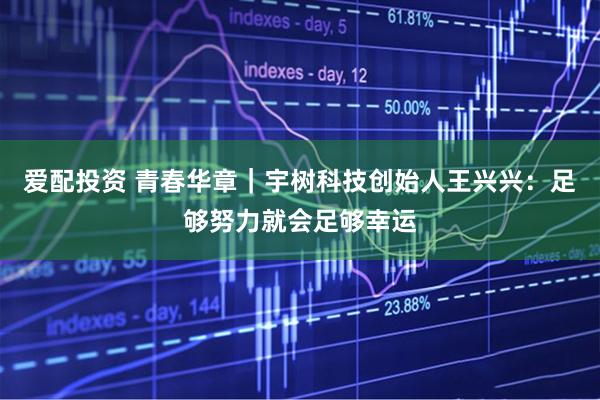 爱配投资 青春华章｜宇树科技创始人王兴兴：足够努力就会足够幸运