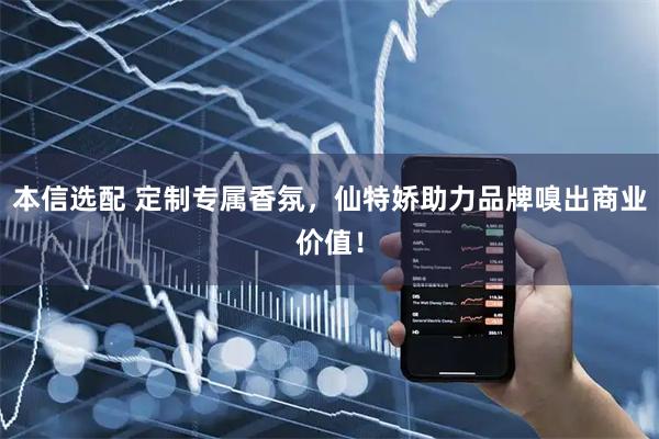 本信选配 定制专属香氛，仙特娇助力品牌嗅出商业价值！