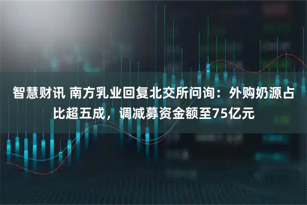 智慧财讯 南方乳业回复北交所问询：外购奶源占比超五成，调减募资金额至75亿元
