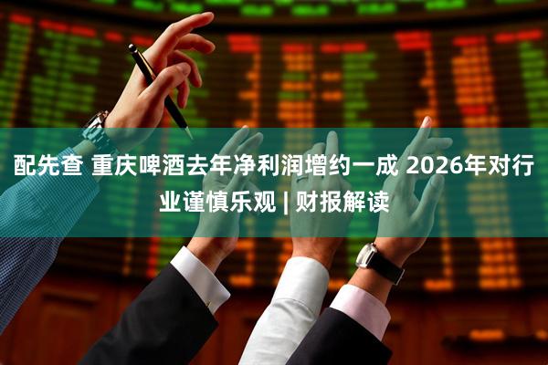 配先查 重庆啤酒去年净利润增约一成 2026年对行业谨慎乐观 | 财报解读
