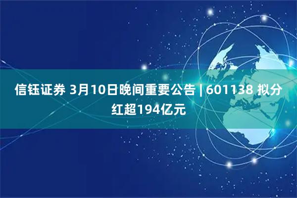 信钰证券 3月10日晚间重要公告 | 601138 拟分红超194亿元