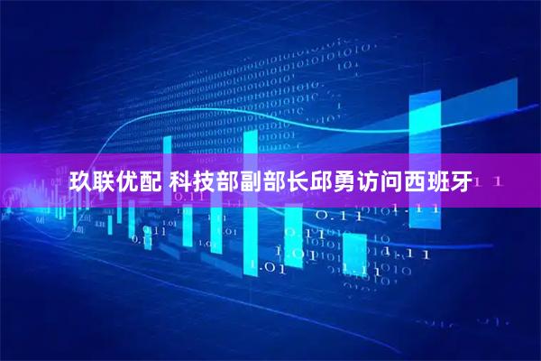 玖联优配 科技部副部长邱勇访问西班牙