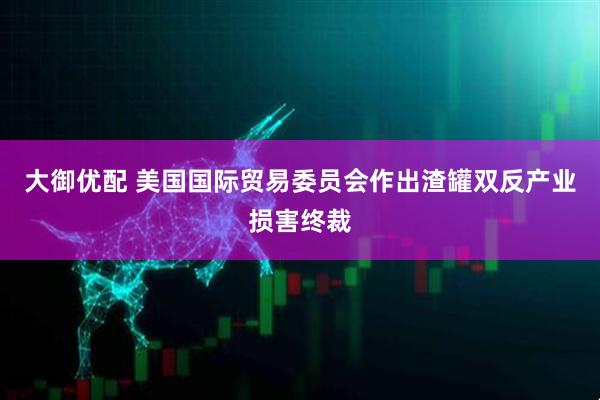 大御优配 美国国际贸易委员会作出渣罐双反产业损害终裁