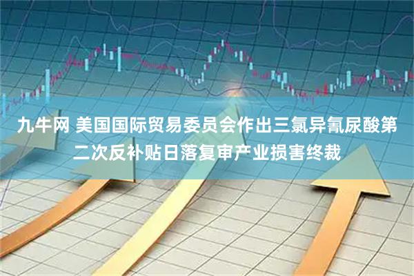 九牛网 美国国际贸易委员会作出三氯异氰尿酸第二次反补贴日落复审产业损害终裁
