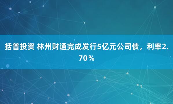 括普投资 林州财通完成发行5亿元公司债，利率2.70％