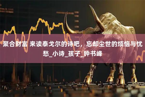 聚合财富 来读泰戈尔的诗吧，忘却尘世的烦恼与忧愁_小诗_孩子_钟书峰