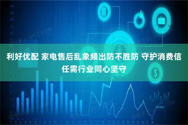 利好优配 家电售后乱象频出防不胜防 守护消费信任需行业同心坚守