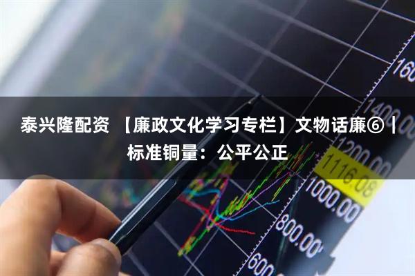 泰兴隆配资 【廉政文化学习专栏】文物话廉⑥｜标准铜量：公平公正