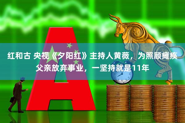 红和古 央视《夕阳红》主持人黄薇，为照顾瘫痪父亲放弃事业，一坚持就是11年