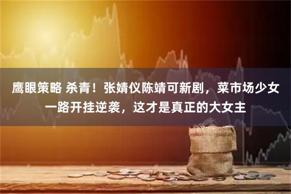 鹰眼策略 杀青！张婧仪陈靖可新剧，菜市场少女一路开挂逆袭，这才是真正的大女主