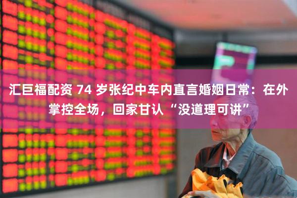 汇巨福配资 74 岁张纪中车内直言婚姻日常：在外掌控全场，回家甘认 “没道理可讲”