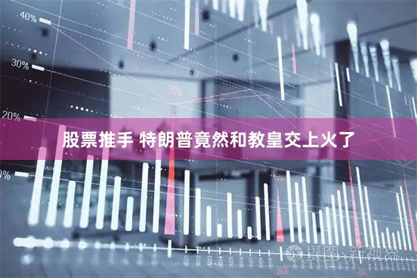 股票推手 特朗普竟然和教皇交上火了