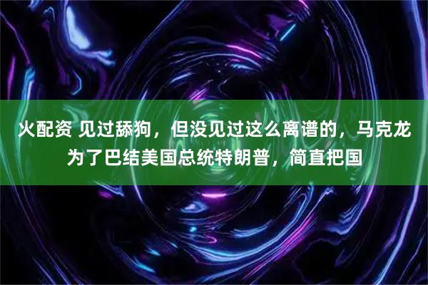 火配资 见过舔狗，但没见过这么离谱的，马克龙为了巴结美国总统特朗普，简直把国