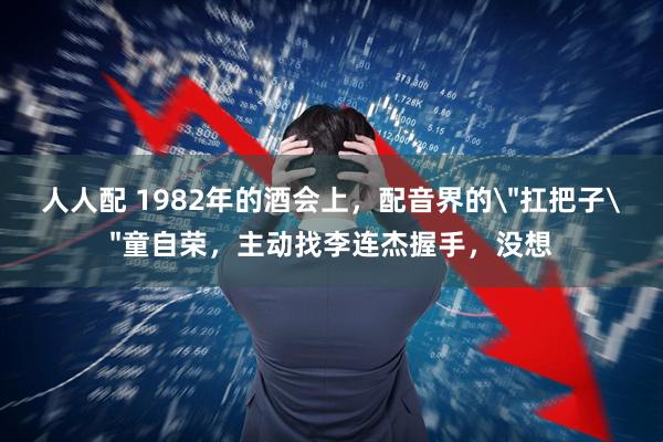 人人配 1982年的酒会上，配音界的＂扛把子＂童自荣，主动找李连杰握手，没想