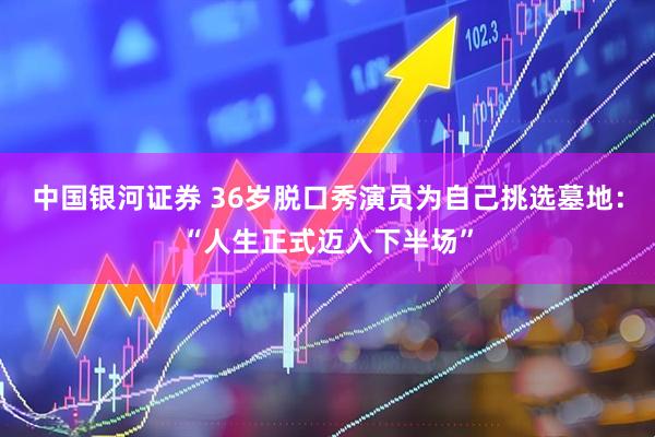 中国银河证券 36岁脱口秀演员为自己挑选墓地：“人生正式迈入下半场”