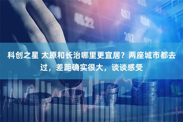 科创之星 太原和长治哪里更宜居？两座城市都去过，差距确实很大，谈谈感受